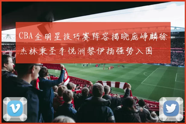CBA全明星技巧赛阵容揭晓庞峥麟徐杰林秉圣李悦洲黎伊扬强势入围