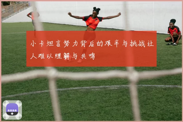 小卡坦言努力背后的艰辛与挑战让人难以理解与共鸣