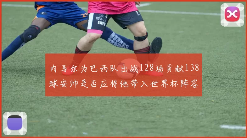 内马尔为巴西队出战128场贡献138球安帅是否应将他带入世界杯阵容