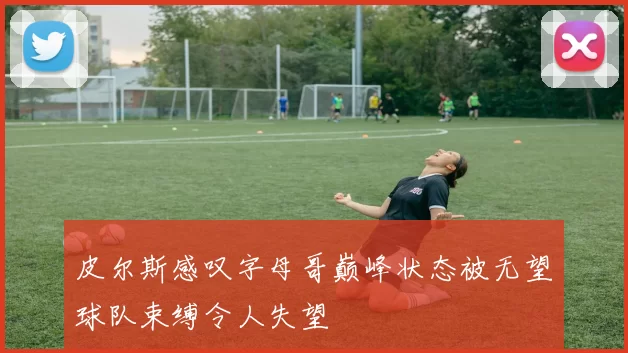 皮尔斯感叹字母哥巅峰状态被无望球队束缚令人失望