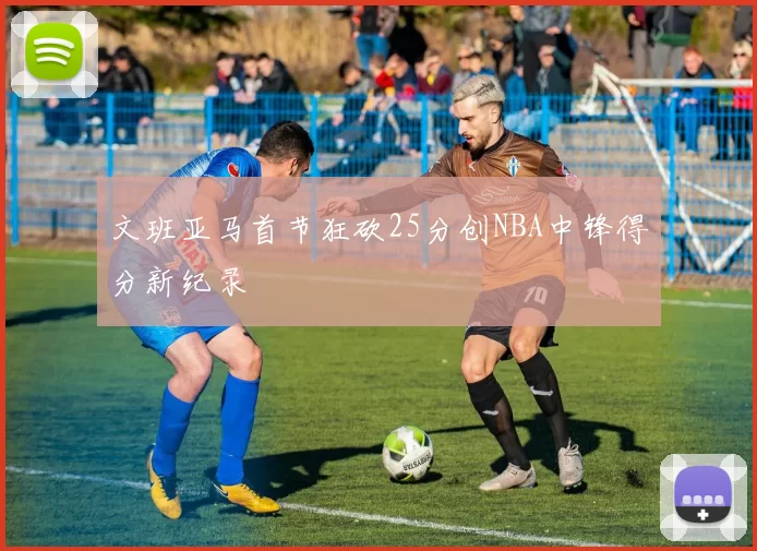 文班亚马首节狂砍25分创NBA中锋得分新纪录