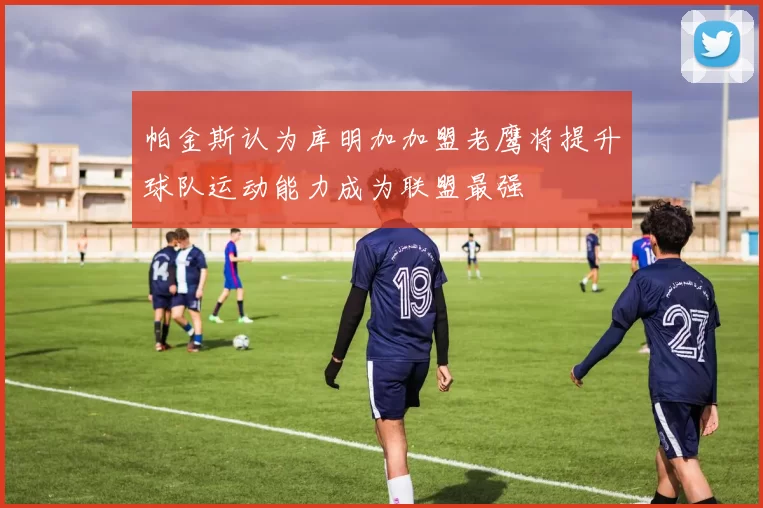 帕金斯认为库明加加盟老鹰将提升球队运动能力成为联盟最强