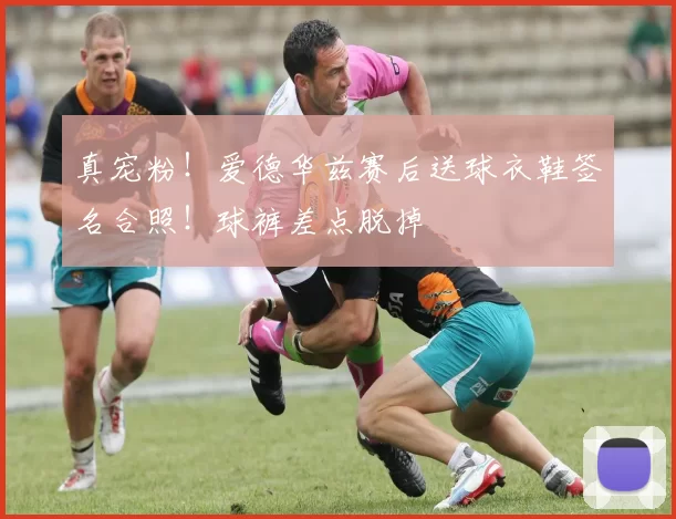 真宠粉！爱德华兹赛后送球衣鞋签名合照！球裤差点脱掉
