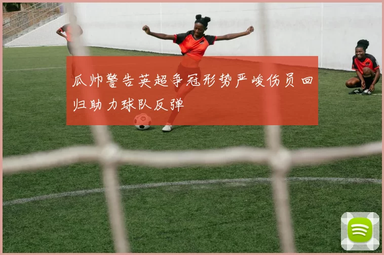 瓜帅警告英超争冠形势严峻伤员回归助力球队反弹
