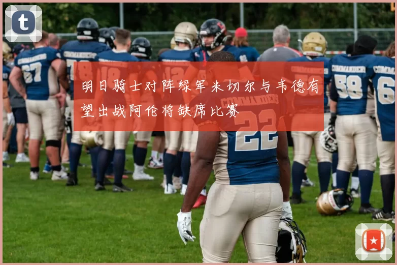 明日骑士对阵绿军米切尔与韦德有望出战阿伦将缺席比赛