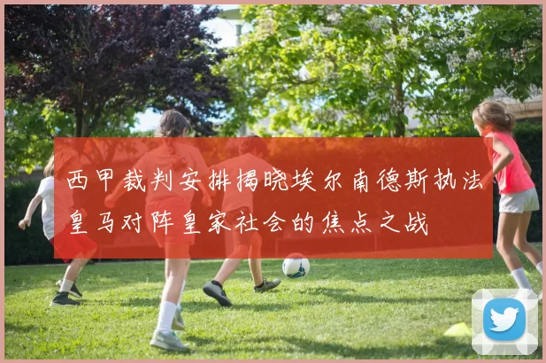 西甲裁判安排揭晓埃尔南德斯执法皇马对阵皇家社会的焦点之战