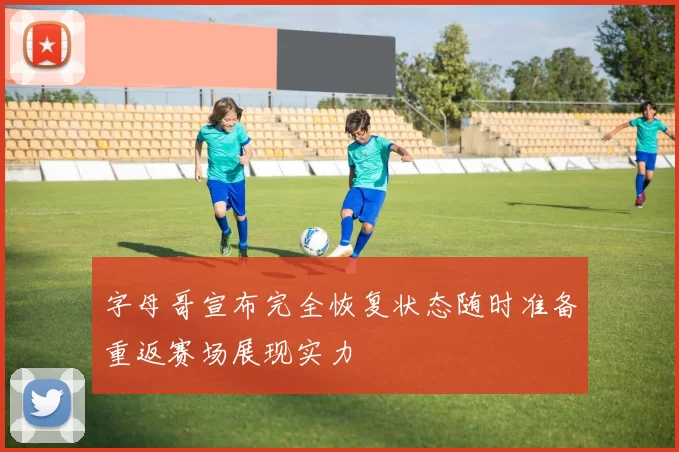 字母哥宣布完全恢复状态随时准备重返赛场展现实力