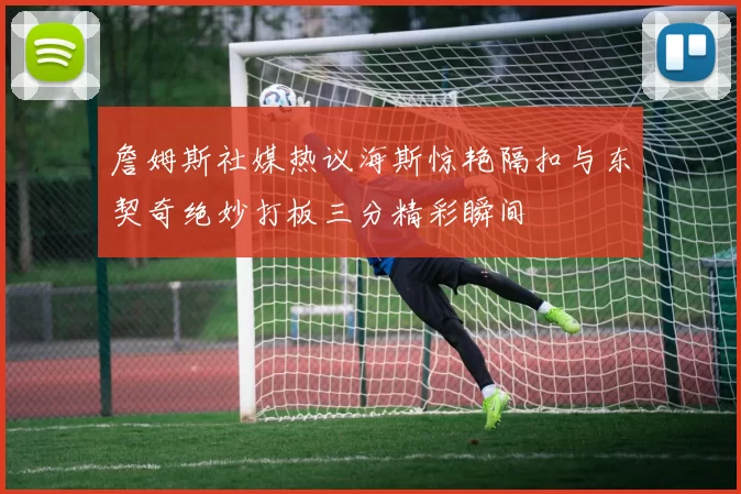 詹姆斯社媒热议海斯惊艳隔扣与东契奇绝妙打板三分精彩瞬间
