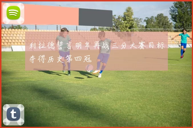利拉德誓言明年再战三分大赛目标夺得历史第四冠