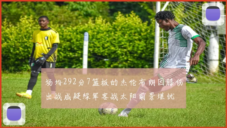 场均292分7篮板的杰伦布朗因膝伤出战成疑绿军客战太阳前景堪忧