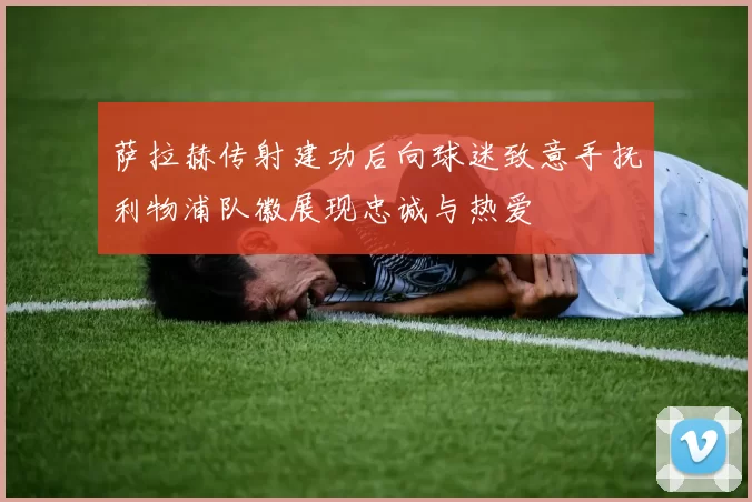萨拉赫传射建功后向球迷致意手抚利物浦队徽展现忠诚与热爱