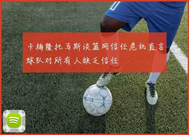 卡梅隆托马斯谈篮网信任危机直言球队对所有人缺乏信任