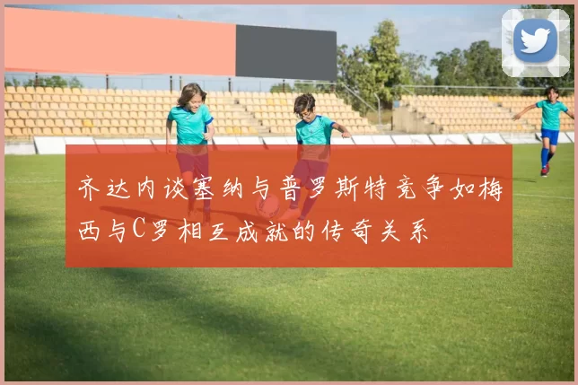 齐达内谈塞纳与普罗斯特竞争如梅西与C罗相互成就的传奇关系