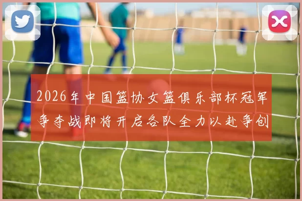 2026年中国篮协女篮俱乐部杯冠军争夺战即将开启各队全力以赴争创佳绩