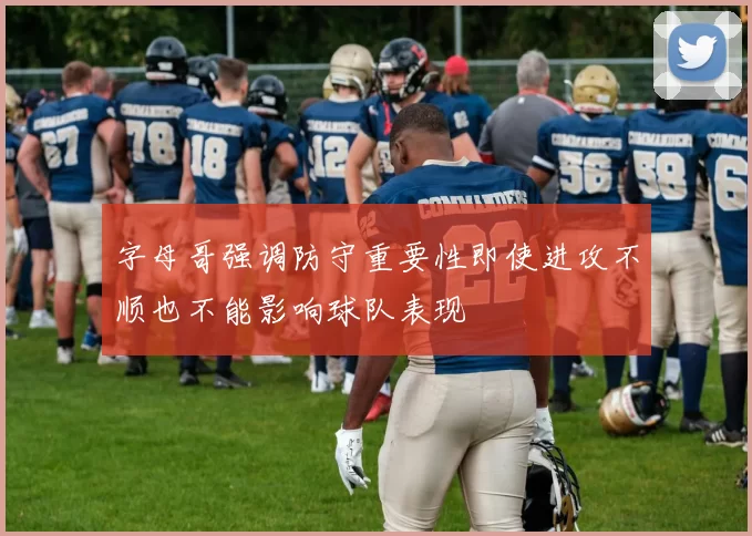 字母哥强调防守重要性即使进攻不顺也不能影响球队表现