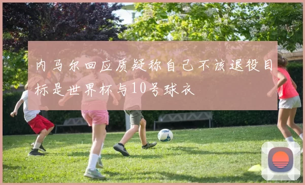 内马尔回应质疑称自己不该退役目标是世界杯与10号球衣