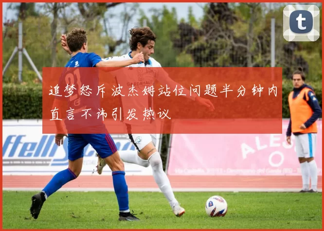 追梦怒斥波杰姆站位问题半分钟内直言不讳引发热议