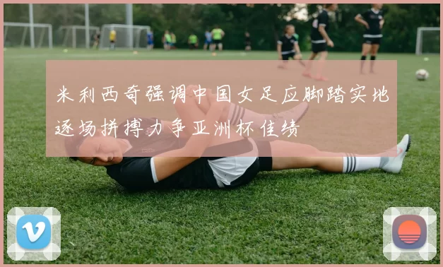 米利西奇强调中国女足应脚踏实地逐场拼搏力争亚洲杯佳绩