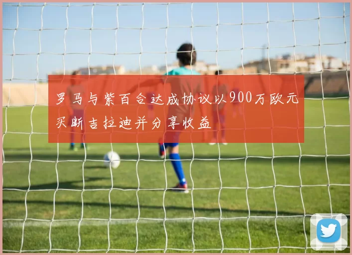 罗马与紫百合达成协议以900万欧元买断吉拉迪并分享收益