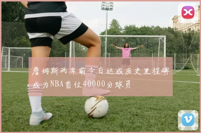 詹姆斯两年前今日达成历史里程碑成为NBA首位40000分球员