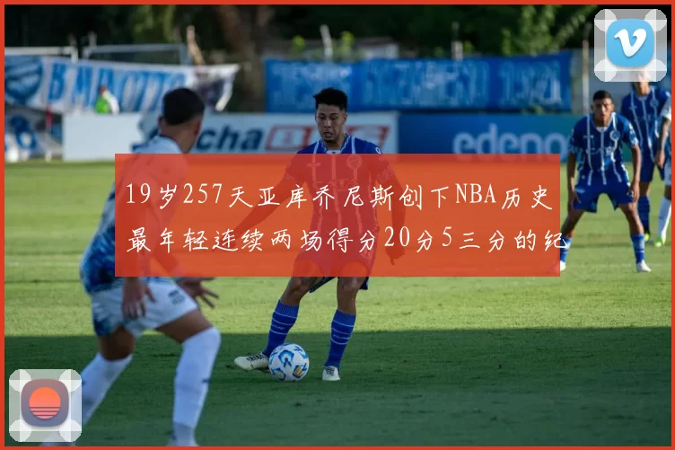 19岁257天亚库乔尼斯创下NBA历史最年轻连续两场得分20分5三分的纪录