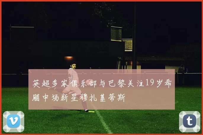 英超多家俱乐部与巴黎关注19岁希腊中场新星穆扎基蒂斯