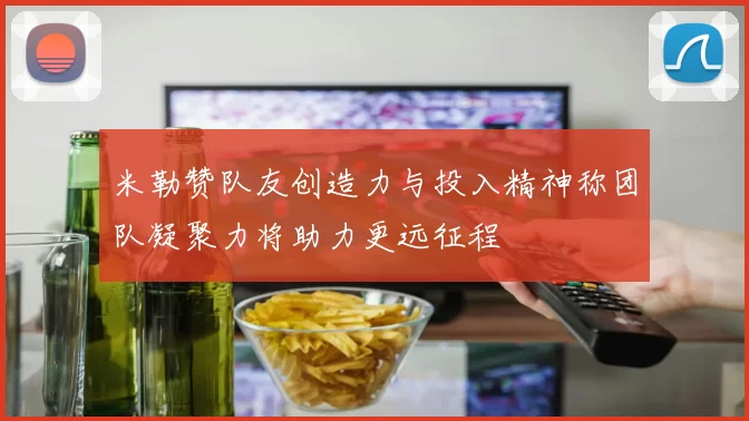 米勒赞队友创造力与投入精神称团队凝聚力将助力更远征程