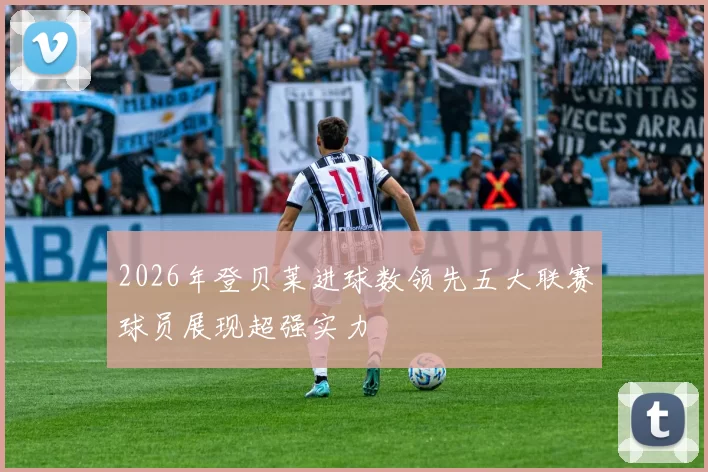 2026年登贝莱进球数领先五大联赛球员展现超强实力