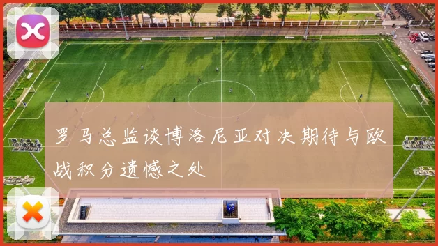 罗马总监谈博洛尼亚对决期待与欧战积分遗憾之处