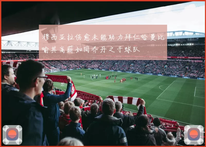 穆西亚拉伤愈未能助力拜仁哈曼比喻其高薪如同乔丹之于球队
