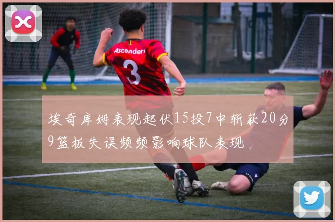 埃奇库姆表现起伏15投7中斩获20分9篮板失误频频影响球队表现