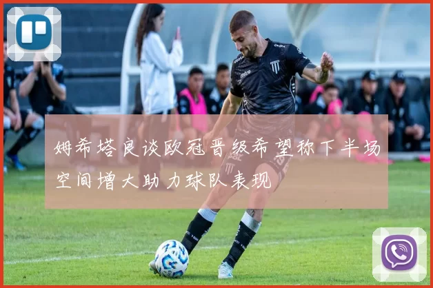 姆希塔良谈欧冠晋级希望称下半场空间增大助力球队表现