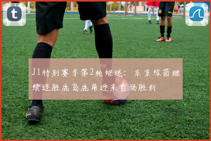 J1特别赛季第2轮综述：东京绿茵继续连胜鹿岛鹿角迎来首场胜利
