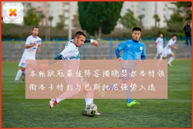 本轮欧冠最佳阵容揭晓瑟尔洛特领衔洛卡特利与巴斯托尼强势入选