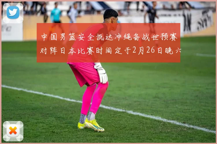 中国男篮安全抵达冲绳备战世预赛对阵日本比赛时间定于2月26日晚六点五分