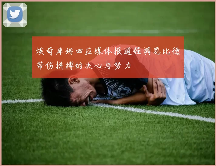 埃奇库姆回应媒体报道强调恩比德带伤拼搏的决心与努力