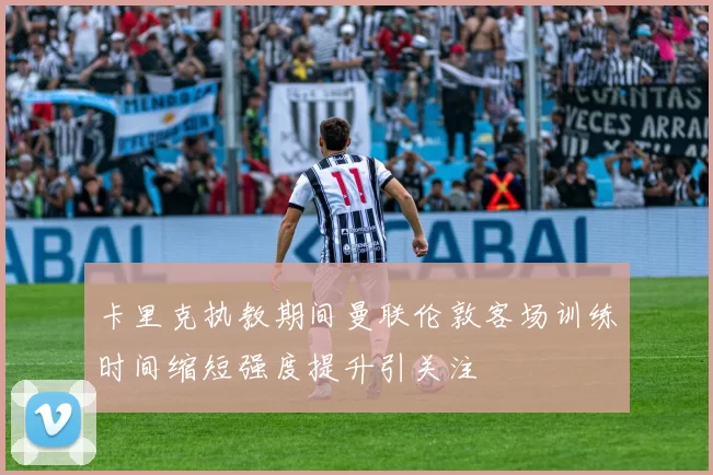 卡里克执教期间曼联伦敦客场训练时间缩短强度提升引关注